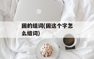 固的组词(固这个字怎么组词)