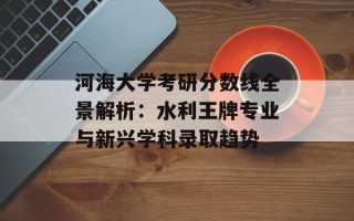 河海大学考研分数线全景解析：水利王牌专业与新兴学科录取趋势
