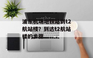 浦东机场地铁站到t2航站楼？到达t2航站楼的步骤