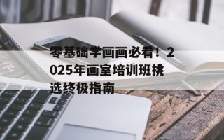 零基础学画画必看！2025年画室培训班挑选终极指南