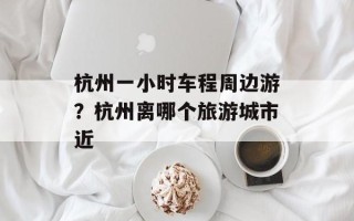 杭州一小时车程周边游？杭州离哪个旅游城市近