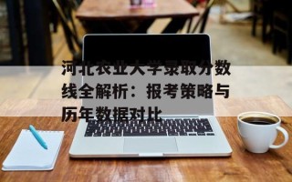 河北农业大学录取分数线全解析：报考策略与历年数据对比