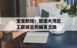 宝安职校：锻造大湾区工匠摇篮的破茧之路
