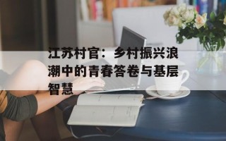 江苏村官：乡村振兴浪潮中的青春答卷与基层智慧