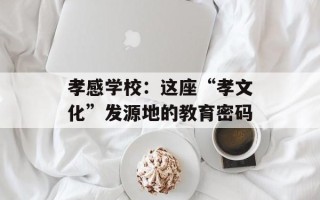 孝感学校：这座“孝文化”发源地的教育密码