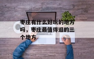 枣庄有什么好玩的地方吗，枣庄最值得逛的三个地方