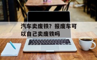汽车卖废铁？报废车可以自己卖废铁吗