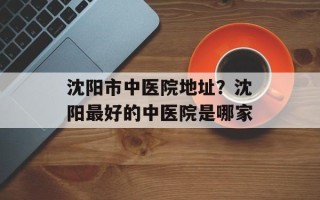 沈阳市中医院地址？沈阳最好的中医院是哪家