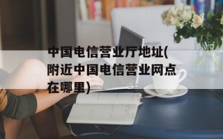 中国电信营业厅地址(附近中国电信营业网点在哪里)
