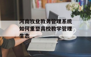河南牧业教务管理系统如何重塑高校教学管理生态