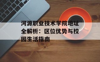 河源职业技术学院地址全解析：区位优势与校园生活指南