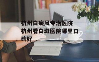 杭州白癜风专治医院 杭州看白斑医院哪里口碑好