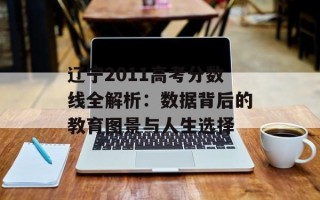 辽宁2011高考分数线全解析：数据背后的教育图景与人生选择