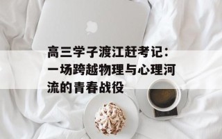 高三学子渡江赶考记：一场跨越物理与心理河流的青春战役