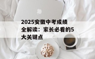 2025安徽中考成绩全解读：家长必看的5大关键点