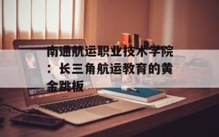 南通航运职业技术学院：长三角航运教育的黄金跳板