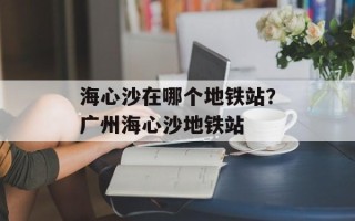 海心沙在哪个地铁站？广州海心沙地铁站
