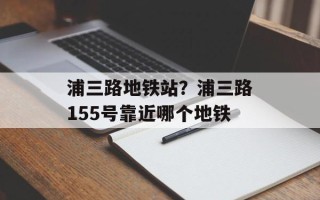 浦三路地铁站？浦三路155号靠近哪个地铁