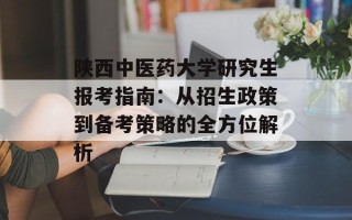 陕西中医药大学研究生报考指南：从招生政策到备考策略的全方位解析