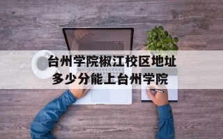 台州学院椒江校区地址 多少分能上台州学院
