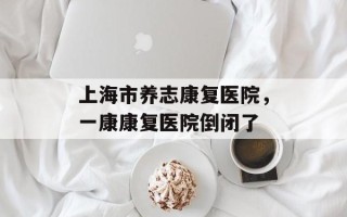 上海市养志康复医院，一康康复医院倒闭了
