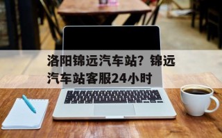 洛阳锦远汽车站？锦远汽车站客服24小时