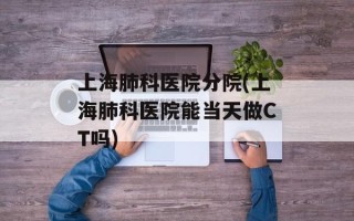上海肺科医院分院(上海肺科医院能当天做CT吗)