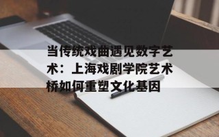 当传统戏曲遇见数字艺术：上海戏剧学院艺术桥如何重塑文化基因