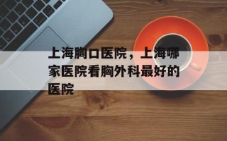 上海胸口医院，上海哪家医院看胸外科最好的医院