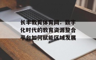 长丰教育体育网：数字化时代的教育资源整合平台如何赋能区域发展
