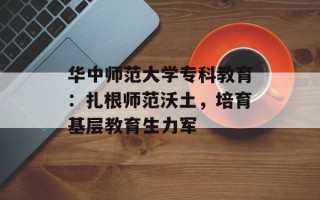华中师范大学专科教育：扎根师范沃土，培育基层教育生力军
