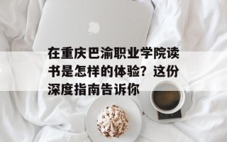在重庆巴渝职业学院读书是怎样的体验？这份深度指南告诉你