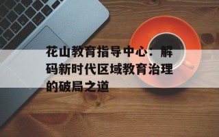 花山教育指导中心：解码新时代区域教育治理的破局之道