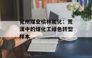 兖州煤业榆林能化：荒漠中的煤化工绿色转型样本