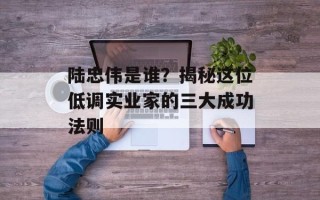 陆忠伟是谁？揭秘这位低调实业家的三大成功法则