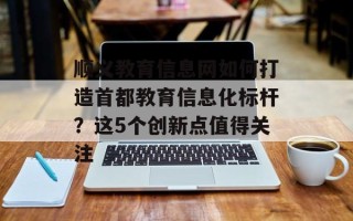 顺义教育信息网如何打造首都教育信息化标杆？这5个创新点值得关注