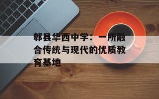 郫县华西中学：一所融合传统与现代的优质教育基地