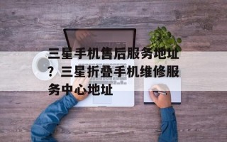 三星手机售后服务地址？三星折叠手机维修服务中心地址