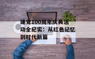 建党100周年庆典活动全纪实：从红色记忆到时代新篇