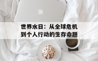 世界水日：从全球危机到个人行动的生存命题