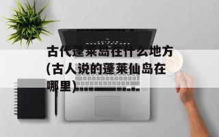 古代蓬莱岛在什么地方(古人说的蓬莱仙岛在哪里)
