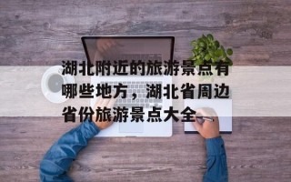 湖北附近的旅游景点有哪些地方，湖北省周边省份旅游景点大全