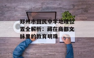 郑州市回民中学地理位置全解析：藏在商都文脉里的教育明珠