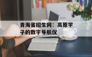 青海省招生网：高原学子的数字导航仪