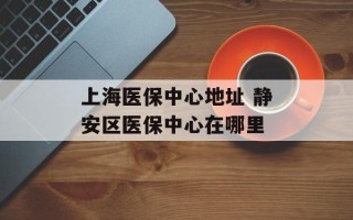上海医保中心地址 静安区医保中心在哪里