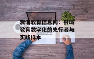 溆浦教育信息网：县域教育数字化的先行者与实践样本