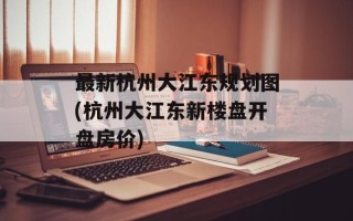 最新杭州大江东规划图(杭州大江东新楼盘开盘房价)