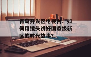 青岛开发区电视台：如何用镜头讲好国家级新区的时代故事？
