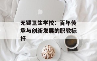 无锡卫生学校：百年传承与创新发展的职教标杆