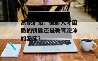 高职扩招：破解人才困局的钥匙还是教育泡沫的温床？